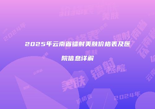 2025年云南省镭射美肤价格表及医院信息详解