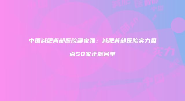 中国减肥背部医院哪家强：减肥背部医院实力盘点50家正规名单