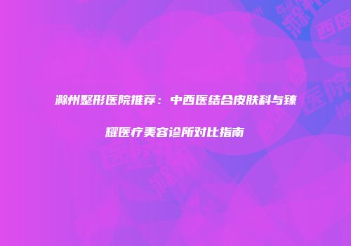 滁州整形医院推荐：中西医结合皮肤科与臻耀医疗美容诊所对比指南