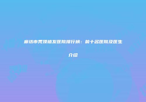 廊坊市秃顶植发医院排行榜：前十名医院及医生介绍
