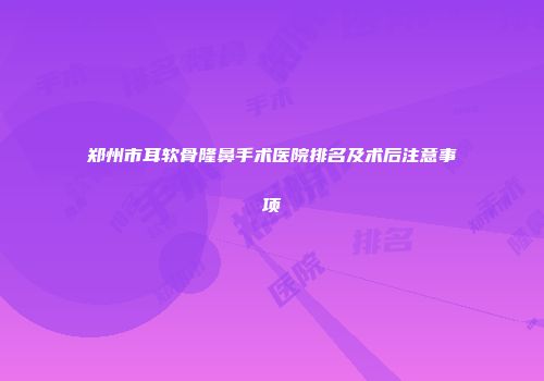 郑州市耳软骨隆鼻手术医院排名及术后注意事项