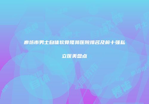 廊坊市男士自体软骨隆鼻医院排名及前十强私立医美盘点