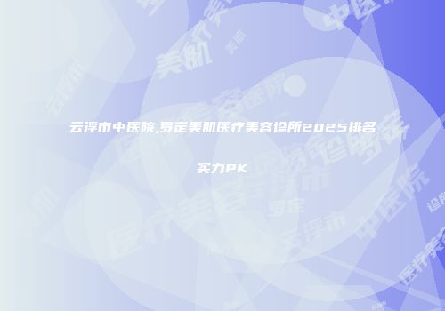 云浮市中医院,罗定美肌医疗美容诊所2025排名实力PK