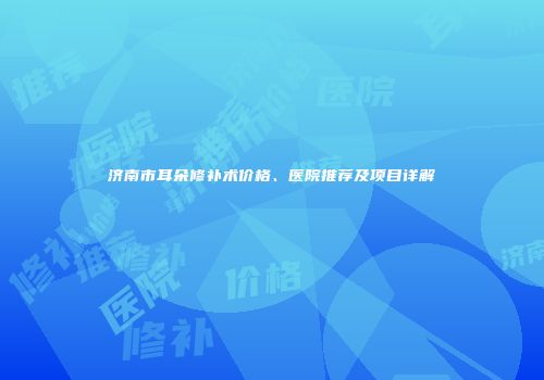 济南市耳朵修补术价格、医院推荐及项目详解