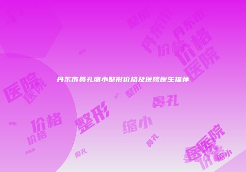 丹东市鼻孔缩小整形价格及医院医生推荐