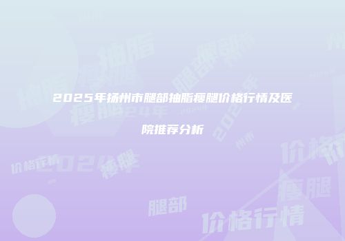 2025年扬州市腿部抽脂瘦腿价格行情及医院推荐分析