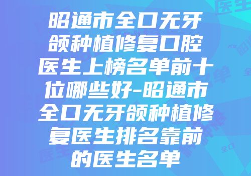 昭通市全口无牙颌种植修复口腔医生上榜名单前十位哪些好-昭通市全口无牙颌种植修复医生排名靠前的医生名单