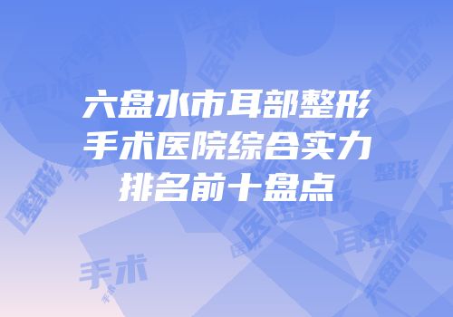 六盘水市耳部整形手术医院综合实力排名前十盘点