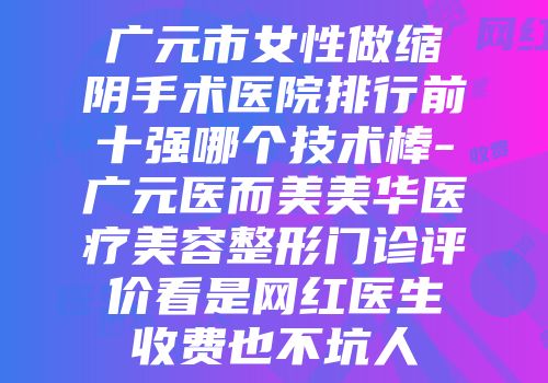 广元市女性做缩阴手术医院排行前十强哪个技术棒-广元医而美美华医疗美容整形门诊评价看是网红医生收费也不坑人
