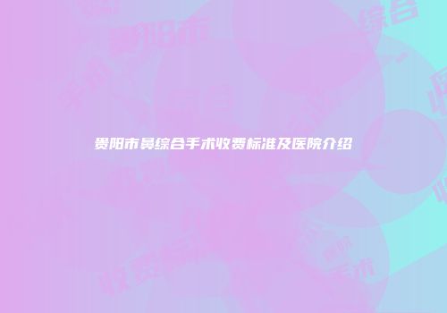 贵阳市鼻综合手术收费标准及医院介绍