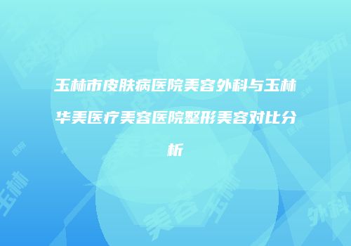 玉林市皮肤病医院美容外科与玉林华美医疗美容医院整形美容对比分析