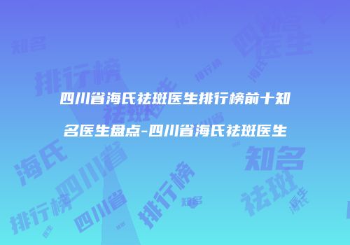 四川省海氏祛斑医生排行榜前十知名医生盘点-四川省海氏祛斑医生