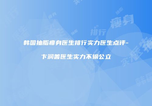 韩国抽脂瘦身医生排行实力医生点评-卞润善医生实力不输公立