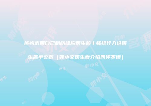 柳州市用自己脂肪隆胸医生前十强排行入选医生名单公布（郭小文医生看介绍网评不错）