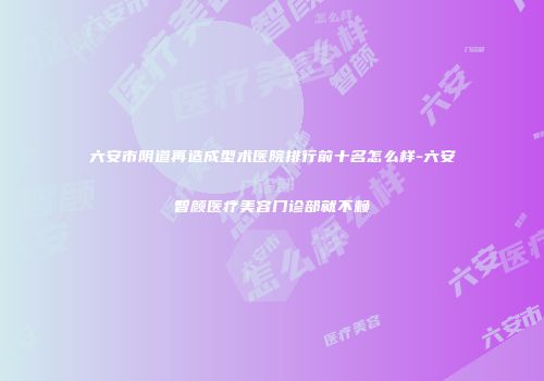 六安市阴道再造成型术医院排行前十名怎么样-六安智颜医疗美容门诊部就不赖