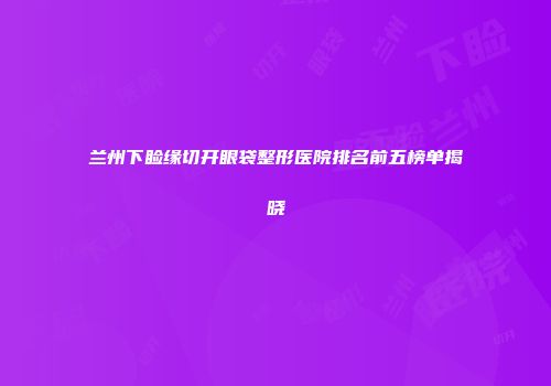 兰州下睑缘切开眼袋整形医院排名前五榜单揭晓
