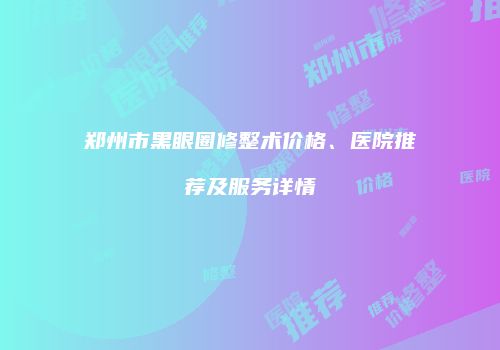 郑州市黑眼圈修整术价格、医院推荐及服务详情