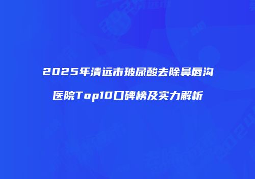 2025年清远市玻尿酸去除鼻唇沟医院Top10口碑榜及实力解析