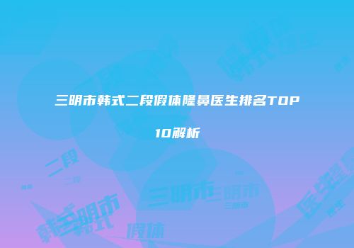 三明市韩式二段假体隆鼻医生排名TOP10解析