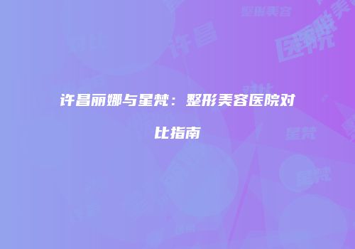 许昌丽娜与星梵：整形美容医院对比指南
