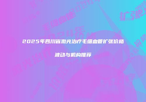 2025年四川省激光治疗毛细血管扩张价格波动与机构推荐