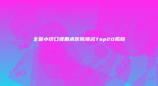全国小切口提眉术医院排名Top20揭晓
