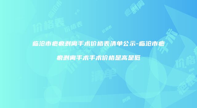 临沧市疤痕剥离手术价格表清单公示-临沧市疤痕剥离手术手术价格是高是低