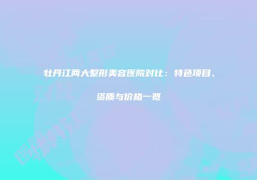 牡丹江两大整形美容医院对比：特色项目、资质与价格一览
