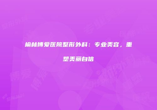 榆林博爱医院整形外科：专业美容，重塑美丽自信