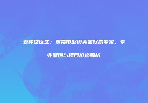 袁钟岱医生：东莞市整形美容权威专家，专业案例与项目价格解析