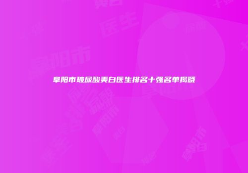 阜阳市玻尿酸美白医生排名十强名单揭晓