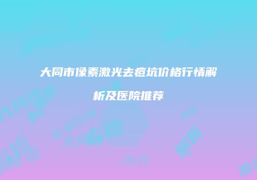 大同市像素激光去痘坑价格行情解析及医院推荐