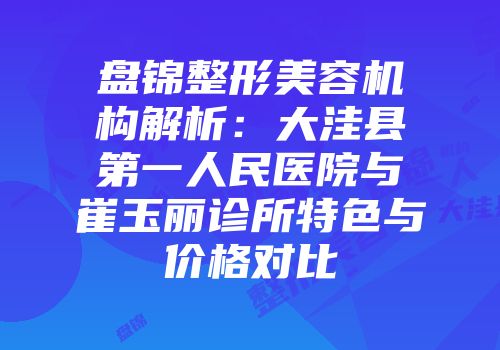 盘锦整形美容机构解析：大洼县第一人民医院与崔玉丽诊所特色与价格对比