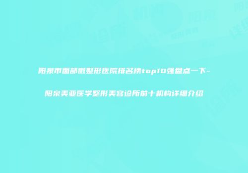 阳泉市面部微整形医院排名榜top10强盘点一下-阳泉美亚医学整形美容诊所前十机构详细介绍