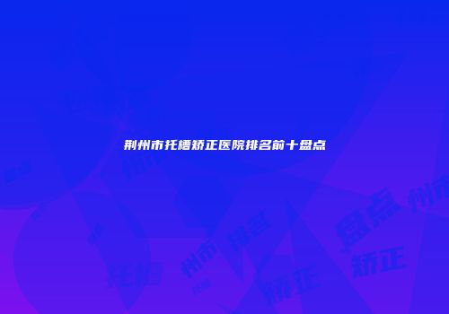 荆州市托槽矫正医院排名前十盘点
