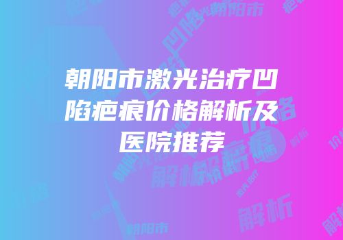 朝阳市激光治疗凹陷疤痕价格解析及医院推荐