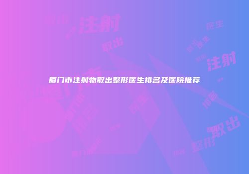 厦门市注射物取出整形医生排名及医院推荐