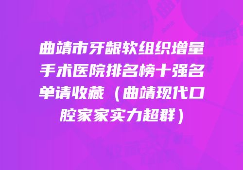 曲靖市牙龈软组织增量手术医院排名榜十强名单请收藏（曲靖现代口腔家家实力超群）