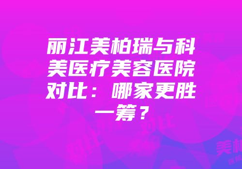 丽江美柏瑞与科美医疗美容医院对比：哪家更胜一筹？
