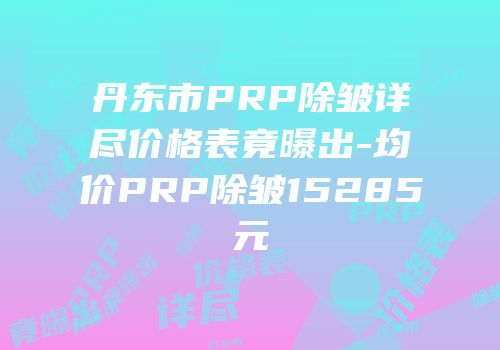 丹东市PRP除皱详尽价格表竟曝出-均价PRP除皱15285元