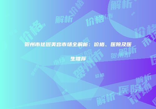 贺州市祛斑美容市场全解析：价格、医院及医生推荐