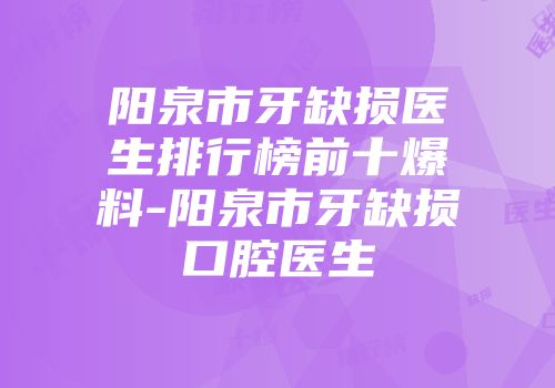 阳泉市牙缺损医生排行榜前十爆料-阳泉市牙缺损口腔医生