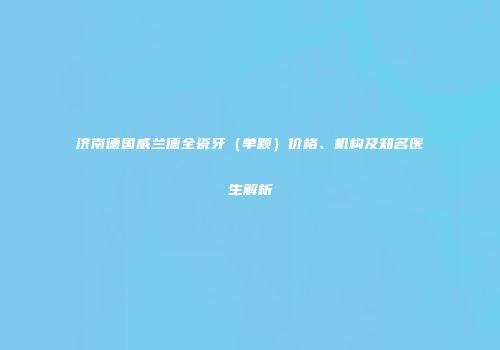 济南德国威兰德全瓷牙（单颗）价格、机构及知名医生解析