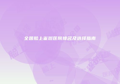 全国脸上雀斑医院排名及选择指南