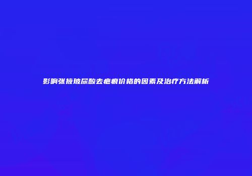 影响张掖玻尿酸去疤痕价格的因素及治疗方法解析