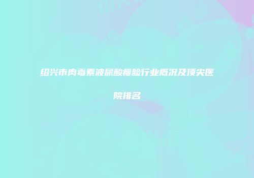 绍兴市肉毒素波尿酸瘦脸行业概况及顶尖医院排名