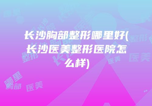 长沙胸部整形哪里好(长沙医美整形医院怎么样)