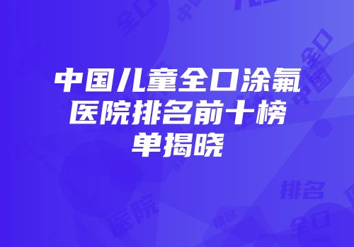 中国儿童全口涂氟医院排名前十榜单揭晓