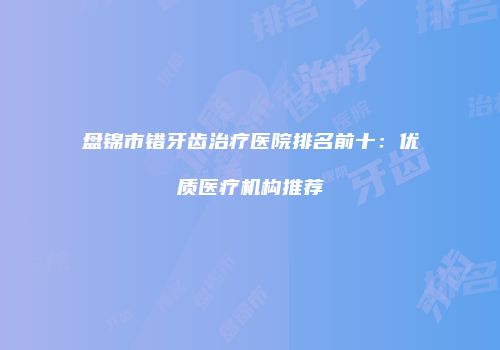 盘锦市错牙齿治疗医院排名前十：优质医疗机构推荐