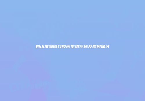 白山市翻瓣口腔医生排行榜及病因探讨